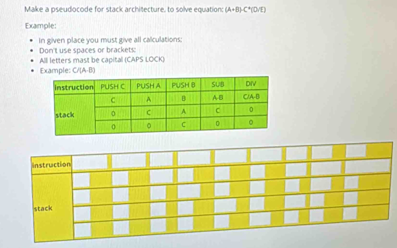 Make a pseudocode for stack architecture, to solve equation; (A+B)-C*(D/E)
Example; 
In given place you must give all calculations; 
Don't use spaces or brackets; 
All letters mast be capital (CAPS LOCK) 
Example: C/(A-B)
instruction 
stack