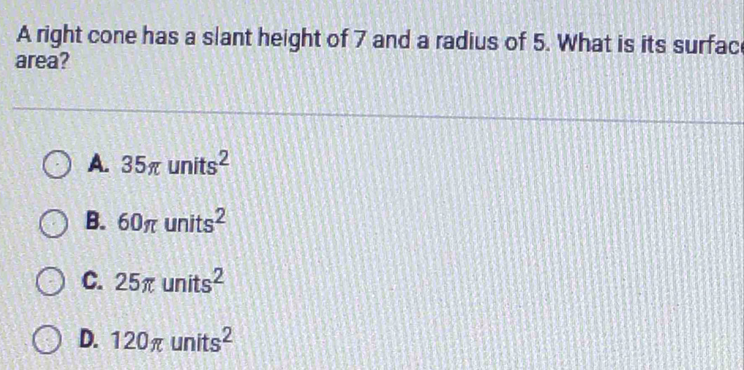 A right cone has a slant height of 7 and a radius of 5. What is its surfac
area?
A. 35π units^2
B. 60π units^2
C. 25π units^2
D. 120π units^2