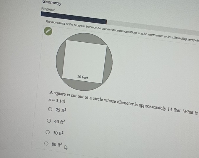 Geometry
Progress:
The movement of the progress bar may be uneven bcause questions can be worth more or less (including zero) de
π approx 3.14)
A square is cut out of a circle whose diameter is approximately 14 feet. What is
25ft^2
40ft^2
50ft^2
80ft^2