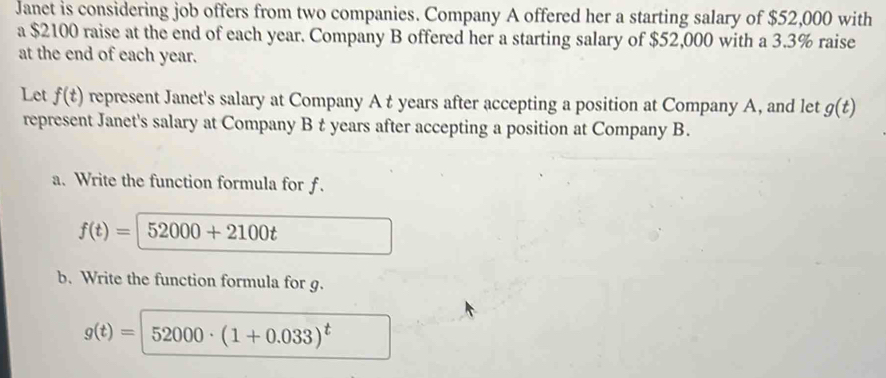 Janet is considering job offers from two companies. Company A offered her a starting salary of $52,000 with 
a $2100 raise at the end of each year. Company B offered her a starting salary of $52,000 with a 3.3% raise 
at the end of each year. 
Let f(t) represent Janet's salary at Company A t years after accepting a position at Company A, and let g(t)
represent Janet's salary at Company B t years after accepting a position at Company B. 
a. Write the function formula for f.
f(t)=52000+2100t
b. Write the function formula for g.
g(t)= 52000· (1+0.033)^t