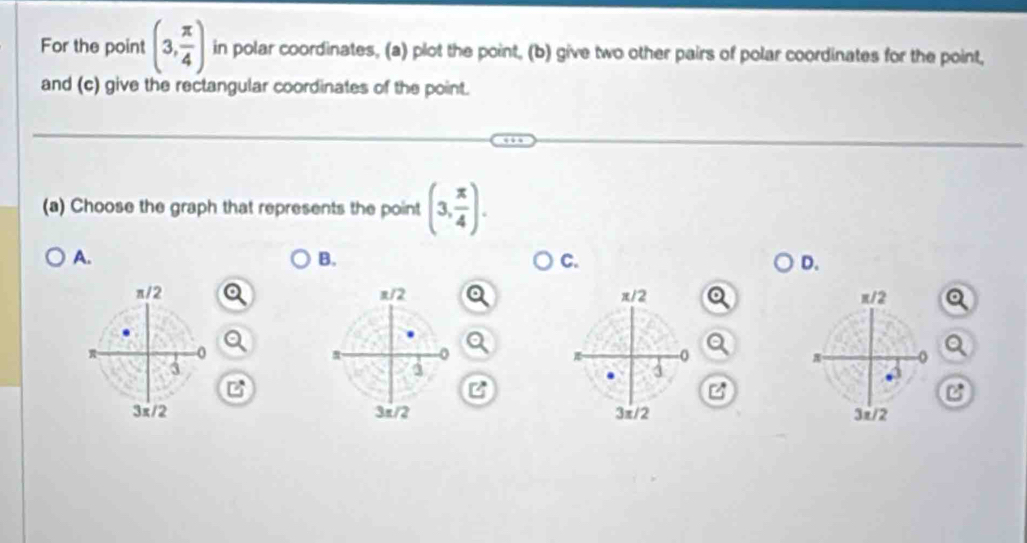 For the point (3, π /4 ) in polar coordinates, (a) plot the point, (b) give two other pairs of polar coordinates for the point,
and (c) give the rectangular coordinates of the point.
(a) Choose the graph that represents the point (3, π /4 ).
A.
B.
C.
D.
π/2 π/2 x12 π/2
0
0
π
3
3
3
B
3x/2 3π/2 3π/2 3π/2