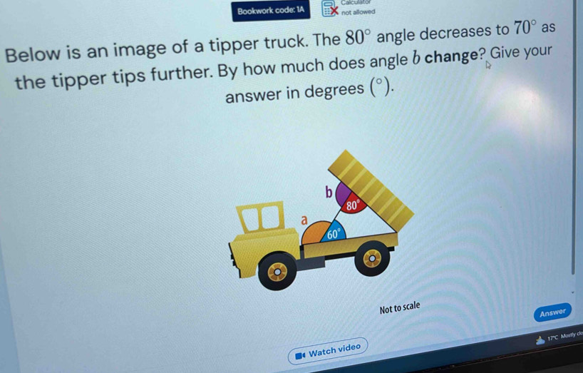 Bookwork code: 1A not allowed Cacu
Below is an image of a tipper truck. The 80° angle decreases to 70° as
the tipper tips further. By how much does angle b change? Give your
answer in degrees (^circ ).
Not to scale
Answer
17°C Mostly cl
Watch video