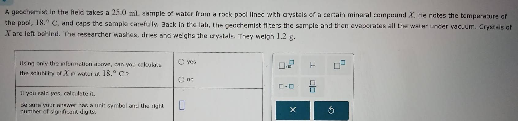 A geochemist in the field takes a 25.0 mL sample of water from a rock pool lined with crystals of a certain mineral compound X. He notes the temperature of
the pool, 18.^circ C , and caps the sample carefully. Back in the lab, the geochemist filters the sample and then evaporates all the water under vacuum. Crystals of
X are left behind. The researcher washes, dries and weighs the crystals. They weigh 1.2 g.
μ
 □ /□  
×