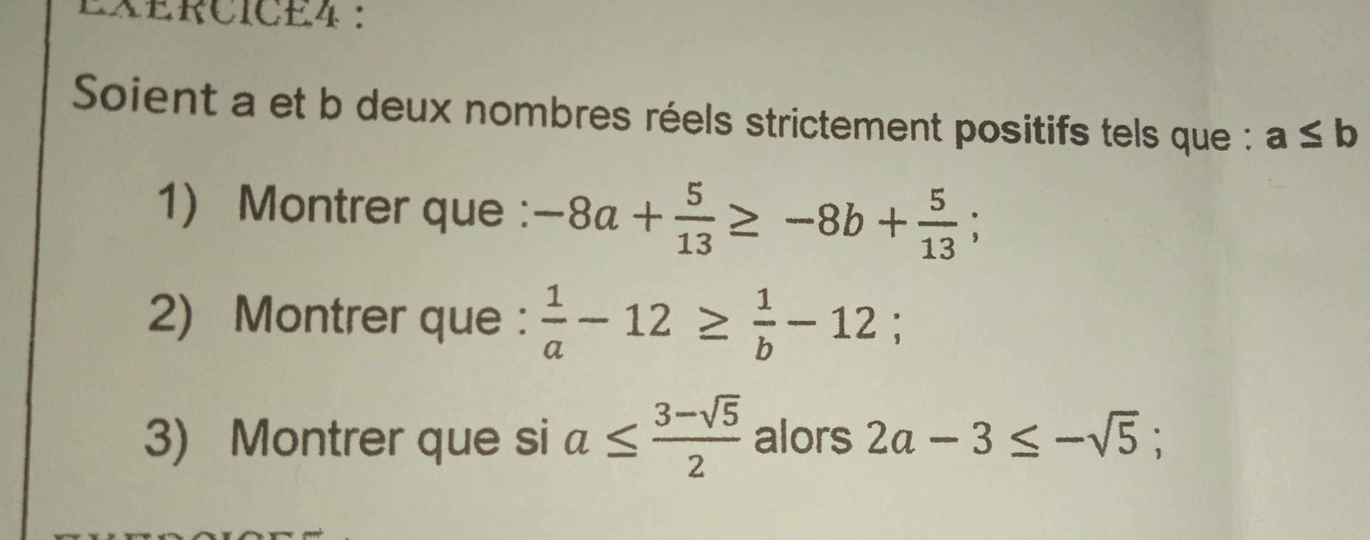 LXERCICE4 ： 
Soient a et b deux nombres réels strictement positifs tels que : a≤ b
1) Montrer que : -8a+ 5/13 ≥ -8b+ 5/13 ; 
2) Montrer que :  1/a -12≥  1/b -12; 
3) Montrer que si a≤  (3-sqrt(5))/2  alors 2a-3≤ -sqrt(5);