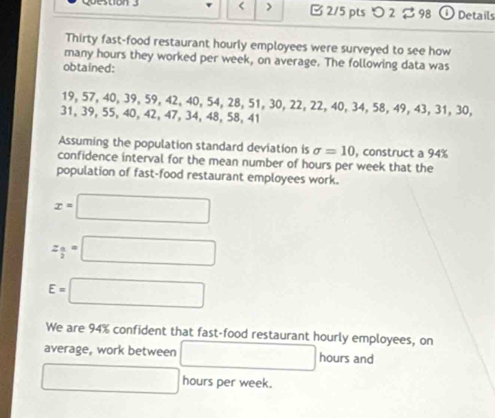 < > B 2/5 pts つ 2 $ 98 ① Details 
Thirty fast-food restaurant hourly employees were surveyed to see how 
many hours they worked per week, on average. The following data was 
obtained:
19, 57, 40, 39, 59, 42, 40, 54, 28, 51, 30, 22, 22, 40, 34, 58, 49, 43, 31, 30,
31, 39, 55, 40, 42, 47, 34, 48, 58, 41
Assuming the population standard deviation is sigma =10 , construct a 94%
confidence interval for the mean number of hours per week that the 
population of fast-food restaurant employees work.
x=□
z_ a/2 =□
E=□
We are 94% confident that fast-food restaurant hourly employees, on 
average, work between □ hours and
□ hours per week.