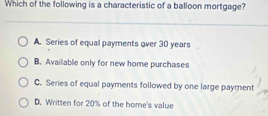 Which of the following is a characteristic of a balloon mortgage?
A. Series of equal payments over 30 years
B. Available only for new home purchases
C. Series of equal payments followed by one large payment
D. Written for 20% of the home's value