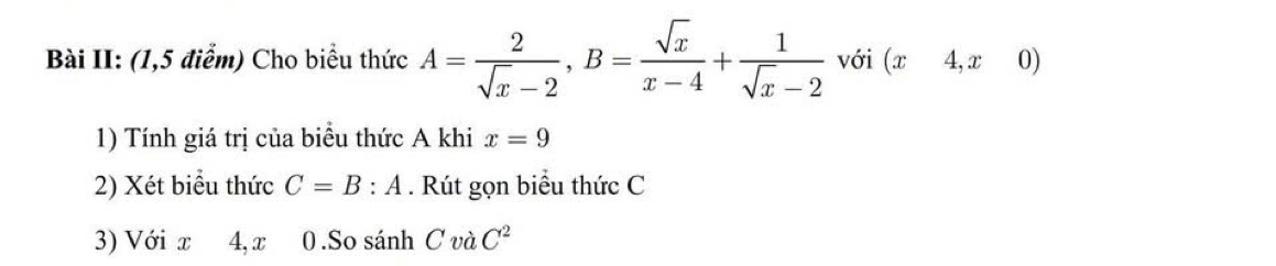 Bài II: (1,5 điểm) Cho biểu thức A= 2/sqrt(x)-2 , B= sqrt(x)/x-4 + 1/sqrt(x)-2  với (x4,x0)
1) Tính giá trị của biểu thức A khi x=9
2) Xét biểu thức C=B:A. Rút gọn biểu thức C
3) Với x 4, x 0 .So sánh C v _2C^2