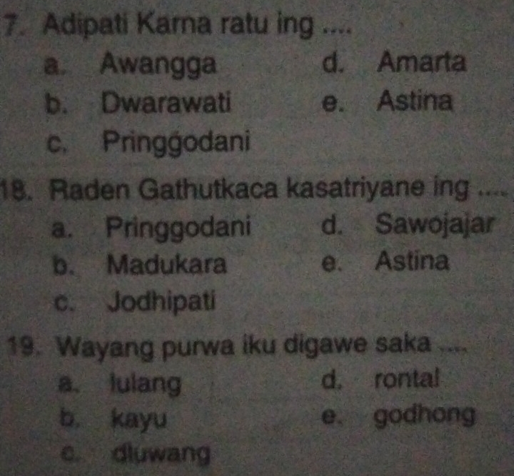 Adipati Karna ratu ing ....
a Awangga d. Amarta
b. Dwarawati e. Astina
c. Pringgodani
18. Raden Gathutkaca kasatriyane ing ....
a. Pringgodani d. Sawojajar
b. Madukara e. Astina
c. Jodhipati
19. Wayang purwa iku digawe saka ....
a. lulang d. rontal
b. kayu e. godhong
c. dluwang