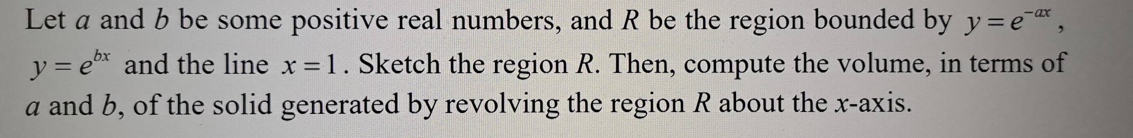 Let a and b be some positive real numbers, and R be the region bounded by y=e^(-ax),
y=e^(bx) and the line x=1. Sketch the region R. Then, compute the volume, in terms of
a and b, of the solid generated by revolving the region R about the x-axis.