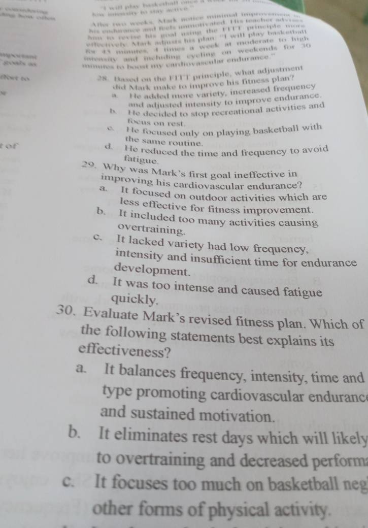 wll ply baskethall one .

Nw iendry to stry active
Ater rwo weeks, Mark notice minimal noprovem n 
his endmance and feets immotivated. His teacher advises
hun so revise his goat wsing the UTTT principle more
effeervely. Mark adimts his plan “I will play basketbatt
Rw ts mumires, I times a week at moderate to high
inensty and ichiding eveling on weekends for 30
miutes to boost my cardiovaseular endurance."
fo to
28. Based on the FITT principle, what adjustment
did Mark make to improve his fitness plan?
N
a. He added more variety, increased frequency
and adjusted intensity to improve endurance.
b. He decided to stop recreational activities and
focus on rest.
e He focused only on playing basketball with
the same routine.
t of d. He reduced the time and frequency to avoid
fatigue.
29. Why was Mark’s first goal ineffective in
improving his cardiovascular endurance?
a. It focused on outdoor activities which are
less effective for fitness improvement.
b. It included too many activities causing
overtraining.
c. It lacked variety had low frequency,
intensity and insufficient time for endurance
development.
d. It was too intense and caused fatigue
quickly.
30. Evaluate Mark’s revised fitness plan. Which of
the following statements best explains its
effectiveness?
a. It balances frequency, intensity, time and
type promoting cardiovascular enduranc
and sustained motivation.
b. It eliminates rest days which will likely
to overtraining and decreased perform
c. It focuses too much on basketball neg
other forms of physical activity.