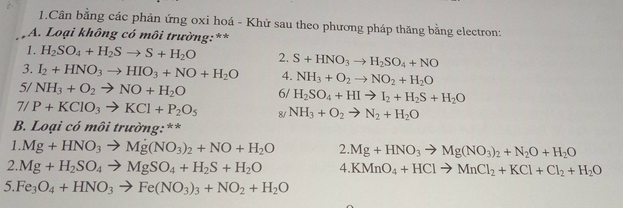 Cân bằng các phản ứng oxi hoá - Khử sau theo phương pháp thăng bằng electron: 
A. Loại không có môi trường:** 
1. H_2SO_4+H_2Sto S+H_2O 2. S+HNO_3to H_2SO_4+NO
3. I_2+HNO_3to HIO_3+NO+H_2O 4. NH_3+O_2to NO_2+H_2O
5/ NH_3+O_2to NO+H_2O 6/ H_2SO_4+HIto I_2+H_2S+H_2O
7/ P+KClO_3to KCl+P_2O_5
8/ NH_3+O_2to N_2+H_2O
B. Loại có môi trường:** 
1. Mg+HNO_3to Mg(NO_3)_2+NO+H_2O 2. Mg+HNO_3to Mg(NO_3)_2+N_2O+H_2O
2.. Mg+H_2SO_4to MgSO_4+H_2S+H_2O a.KMnO_4+HClto MnCl_2+KCl+Cl_2+H_2O
5. Fe_3O_4+HNO_3to Fe(NO_3)_3+NO_2+H_2O