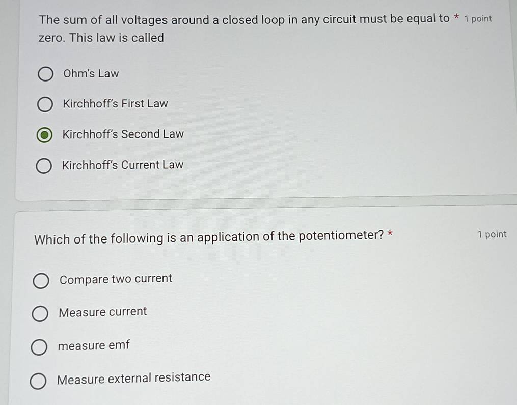 The sum of all voltages around a closed loop in any circuit must be equal to * 1 point
zero. This law is called
Ohm's Law
Kirchhoff's First Law
Kirchhoff’s Second Law
Kirchhoff's Current Law
Which of the following is an application of the potentiometer? * 1 point
Compare two current
Measure current
measure emf
Measure external resistance