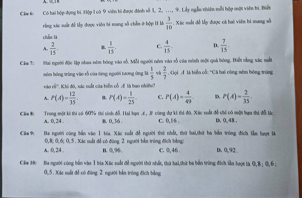 A. 0,18
Câu 6: Có hai hộp đựng bi. Hộp I có 9 viên bi được đánh số 1, 2, .., 9. Lấy ngẫu nhiên mỗi hộp một viên bi. Biết
rằng xác suất đề lấy được viên bi mang số chẵn ở hộp II là  3/10 . Xác suất để lấy được cả hai viên bỉ mang số
chān là
D.
A.  2/15 .  1/15 .  4/15 .  7/15 .
B.
C.
Câu 7: Hai người độc lập nhau ném bóng vào rỗ. Mỗi người ném vào rỗ của mình một quả bóng. Biết rằng xác suất
ném bóng trúng vào rổ của từng người tương ứng là  1/5  và  2/7  Gọi A là biến cố: “Cả hai cùng ném bóng trúng
vào rhat O''. Khi đó, xác suất của biến cố Á là bao nhiêu?
A. P(A)= 12/35 . B. P(A)= 1/25 . C. P(A)= 4/49 . D. P(A)= 2/35 .
Câu 8: Trong một kì thi có 60% thí sinh đỗ. Hai bạn A , B cùng dự kì thi đó. Xác suất để chỉ có một bạn thi đỗ là:
A. 0, 24 . B. 0,36. C. 0,16 . D. 0, 48 .
Câu 9: Ba người cùng bắn vào 1 bia. Xác suất để người thứ nhất, thứ hai,thứ ba bắn trúng đích lần lượt là
0,8; 0,6; 0,5 . Xác suất để có đúng 2 người bắn trúng đích bằng:
A. 0, 24 . B. 0, 96 . C. 0, 46 . D. 0, 92 .
Câu 10: Ba người cùng bắn vào 1 bia Xác suất để người thứ nhất, thứ hai,thứ ba bắn trúng đích lần lượt là 0,8; 0,6;
0,5. Xác suất để có đúng 2 người bắn trúng đích bằng