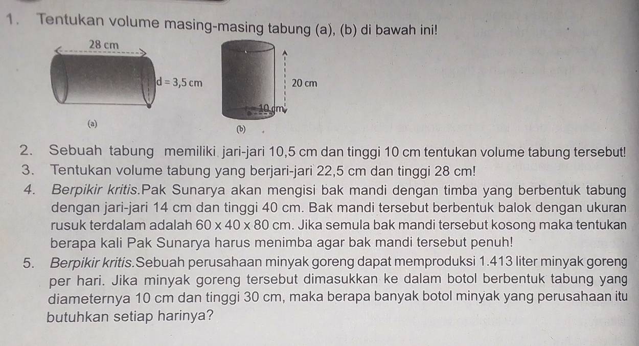 Tentukan volume masing-masing tabung (a), (b) di bawah ini!
 
2. Sebuah tabung memiliki jari-jari 10,5 cm dan tinggi 10 cm tentukan volume tabung tersebut!
3. Tentukan volume tabung yang berjari-jari 22,5 cm dan tinggi 28 cm!
4. Berpikir kritis.Pak Sunarya akan mengisi bak mandi dengan timba yang berbentuk tabung
dengan jari-jari 14 cm dan tinggi 40 cm. Bak mandi tersebut berbentuk balok dengan ukuran
rusuk terdalam adalah 60* 40* 80cm. Jika semula bak mandi tersebut kosong maka tentukan
berapa kali Pak Sunarya harus menimba agar bak mandi tersebut penuh!
5. Berpikir kritis.Sebuah perusahaan minyak goreng dapat memproduksi 1.413 liter minyak goreng
per hari. Jika minyak goreng tersebut dimasukkan ke dalam botol berbentuk tabung yang
diameternya 10 cm dan tinggi 30 cm, maka berapa banyak botol minyak yang perusahaan itu
butuhkan setiap harinya?