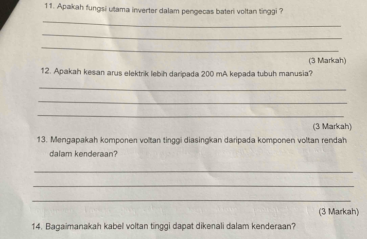 Apakah fungsi utama inverter dalam pengecas bateri voltan tinggi ? 
_ 
_ 
_ 
(3 Markah) 
12. Apakah kesan arus elektrik lebih daripada 200 mA kepada tubuh manusia? 
_ 
_ 
_ 
(3 Markah) 
13. Mengapakah komponen voltan tinggi diasingkan daripada komponen voltan rendah 
dalam kenderaan? 
_ 
_ 
_ 
(3 Markah) 
14. Bagaimanakah kabel voltan tinggi dapat dikenali dalam kenderaan?