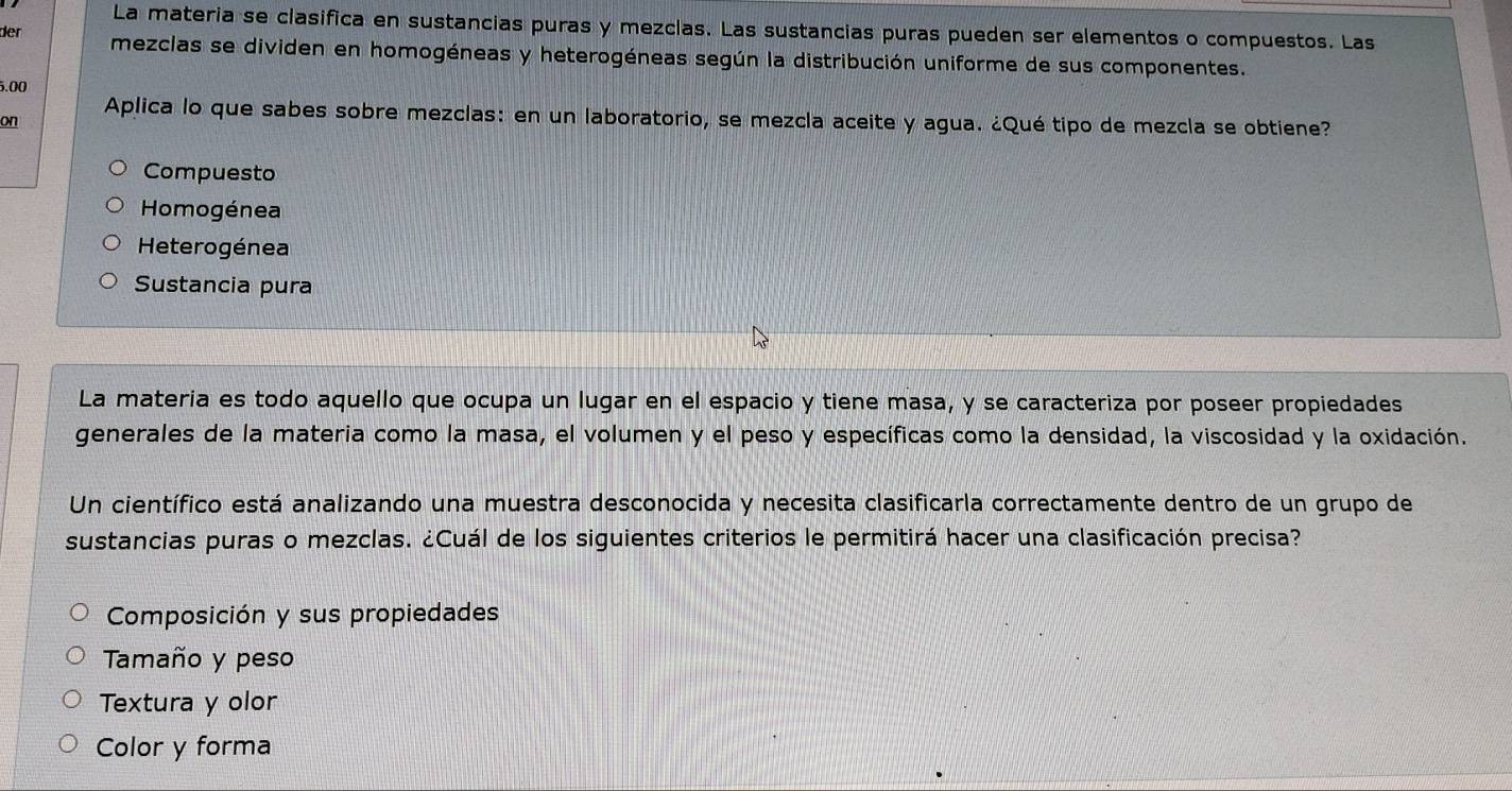 La materia se clasifica en sustancias puras y mezclas. Las sustancias puras pueden ser elementos o compuestos. Las
der mezclas se dividen en homogéneas y heterogéneas según la distribución uniforme de sus componentes.
5.00
on Aplica lo que sabes sobre mezclas: en un laboratorio, se mezcla aceite y agua. ¿Qué tipo de mezcla se obtiene?
Compuesto
Homogénea
Heterogénea
Sustancia pura
La materia es todo aquello que ocupa un lugar en el espacio y tiene masa, y se caracteriza por poseer propiedades
generales de la materia como la masa, el volumen y el peso y específicas como la densidad, la viscosidad y la oxidación.
Un científico está analizando una muestra desconocida y necesita clasificarla correctamente dentro de un grupo de
sustancias puras o mezclas. ¿Cuál de los siguientes criterios le permitirá hacer una clasificación precisa?
Composición y sus propiedades
Tamaño y peso
Textura y olor
Color y forma