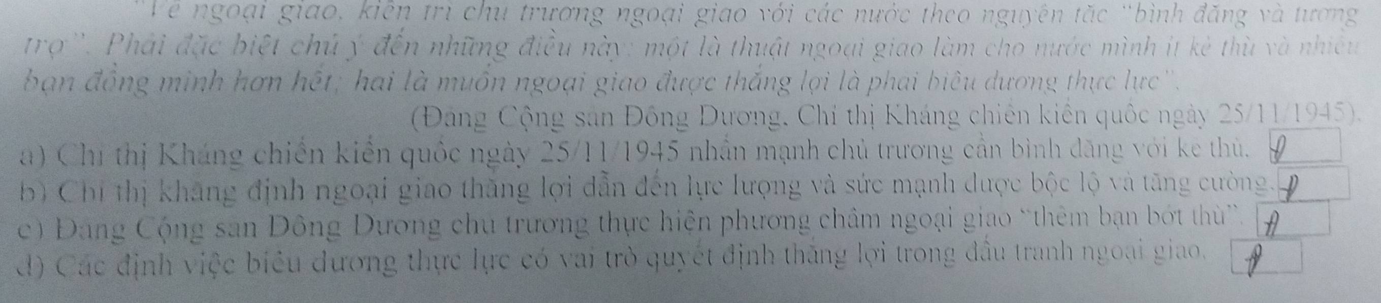 Về ngoại giao, kiên trì chu trương ngoại giao với các nước theo nguyên tặc 'bình đăng và tương
trợ ''. Phải đặc biệt chủ ý đến những điều này: một là thuật ngoại giao làm cho nước mình ít kẻ thù và nhiều
ban đồng minh hơn hết; hai là muồn ngoại giao được thắng lợi là phai biêu dương thực lực ''.
(Đảng Cộng sản Đồng Dương, Chí thị Kháng chiên kiến quốc ngày 25/11/1945).
a) Chi thị Kháng chiến kiến quốc ngày 25/11/1945 nhân mạnh chủ trương cần bình đăng với ke thủ.
b Chi thị khăng định ngoại giao thăng lợi dẫn đến lực lượng và sức mạnh được bộc lộ và tăng cường.
c ) Đang Cộng san Đông Dương chu trương thực hiện phương châm ngoại giao “thêm bạn bớt thù”.
d) Các định việc biểu dương thực lực có vai trò quyết định thăng lợi trong đầu tranh ngoại giao.