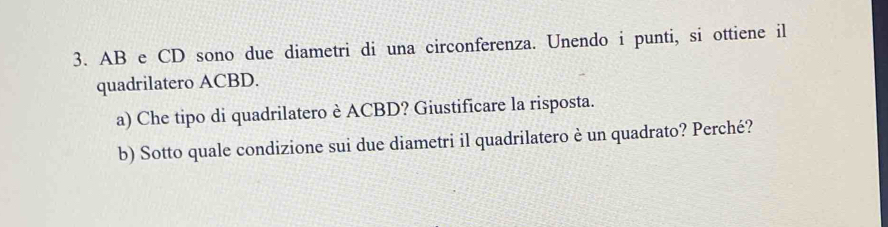 AB e CD sono due diametri di una circonferenza. Unendo i punti, si ottiene il 
quadrilatero ACBD. 
a) Che tipo di quadrilatero è ACBD? Giustificare la risposta. 
b) Sotto quale condizione sui due diametri il quadrilatero è un quadrato? Perché?