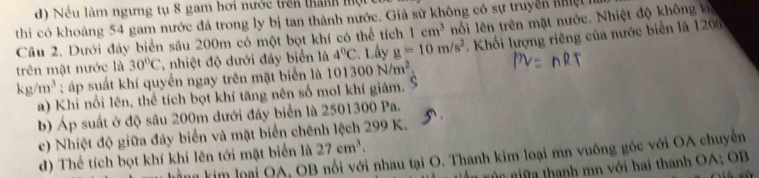 Nếu làm ngưng tụ 8 gam hơi nước trên thành một
thì có khoảng 54 gam nước đá trong ly bị tan thành nước. Giả sử không có sự truyền nhệ
Câu 2. Dưới đảy biển sâu 200m có một bọt khí có thể tích 1cm^3 nối lên trên mặt nước. Nhiệt độ không k
trên mặt nước là 30°C , nhiệt độ dưới đáy biển là 4°C C. Lầy g=10m/s^2. Khối lượng riêng của nước biển là 120
kg/m^3 : áp suất khí quyển ngay trên mặt biển là 101300N/m^2
a) Khi nổi lên, thể tích bọt khí tăng nên số mol khí giâm. S
b) Áp suất ở độ sâu 200m dưới đảy biển là 2501300 Pa.
c) Nhiệt độ giữa đáy biển và mặt biển chênh lệch 299 K.
d) Thể tích bọt khí khi lên tới mặt biển là 27cm^3. 
m kim loại QA, OB nổi với nhau tại O. Thanh kim loại mn vuông góc với OA chuyển
nú c ga thanh mn với hai thanh OA; OB