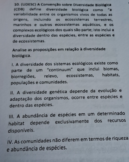 (UDESC) A Convenção sobre Diversidade Biológica
(CDB) define diversidade biológica como “a
variabilidade entre os organismos vivos de todas as
origens, incluindo os ecossistemas terrestres,
marinhos e outros ecossistemas aquáticos, e os
complexos ecológicos dos quais são parte; isto inclui a
diversidade dentro das espécies, entre as espécies e
de ecossistemas.
Analise as proposições em relação à diversidade
biológica.
I. A diversidade dos sistemas ecológicos existe como
parte de um “continuum” que inclui biomas,
biorregiões, relevo, ecossistemas, habitats,
populações e comunidades.
II. A diversidade genética depende da evolução e
adaptação dos organismos, ocorre entre espécies e
dentro das espécies.
IIII. A abundância de espécies em um determinado
habitat depende exclusivamente dos recursos
disponíveis.
IV. As comunidades não diferem em termos de riqueza
e abundância de espécies.