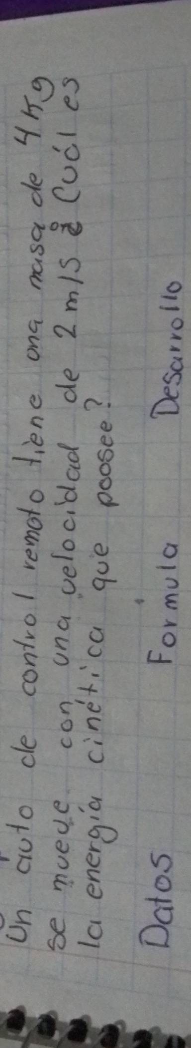 Un ciuto ce control remoto liene ona masa de 4ng
se muede con una velocidad de 2 m/s Cucl es 
la energia cinerica gue poosee? 
Datos Formula Desarrollo