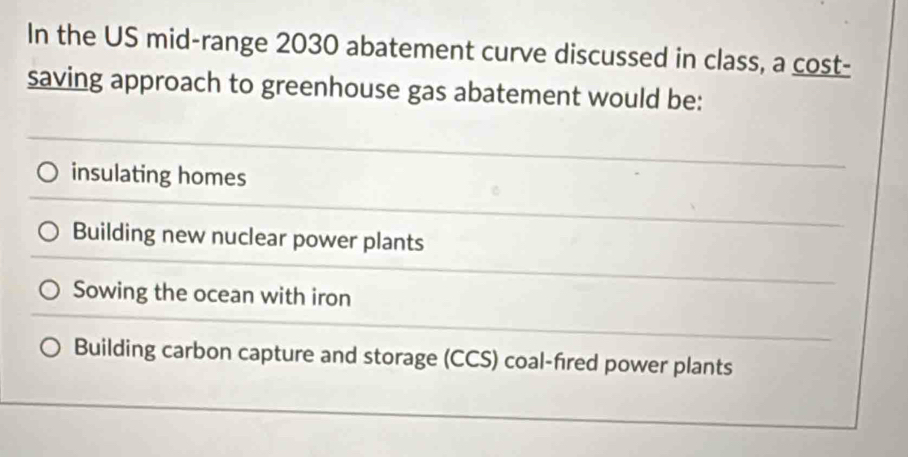 In the US mid-range 2030 abatement curve discussed in class, a cost-
saving approach to greenhouse gas abatement would be:
insulating homes
Building new nuclear power plants
Sowing the ocean with iron
Building carbon capture and storage (CCS) coal-fired power plants