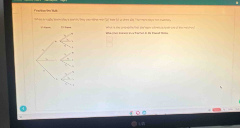 Practise the Skill 
When a rugby team play a match, they can oither win (W) lose (L) or draw (D). The team plays two matches.
1^2  3/4 = What is the probability that the team will win at least one of the matches? 
w Give your answer as a fraction in its lowest terms. 
 
、 
  
LG