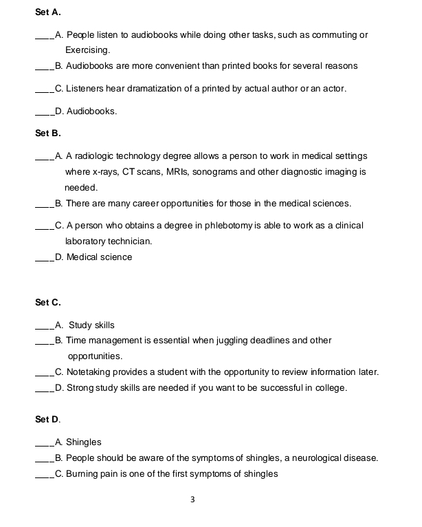 Set A. 
_A. People listen to audiobooks while doing other tasks, such as commuting or 
Exercising. 
_B. Audiobooks are more convenient than printed books for several reasons 
_C. Listeners hear dramatization of a printed by actual author or an actor. 
_D. Audiobooks. 
Set B. 
_A. A radiologic technology degree allows a person to work in medical settings 
where x -rays, CT scans, MRIs, sonograms and other diagnostic imaging is 
nee ded . 
_B. There are many career opportunities for those in the medical sciences. 
_C. A person who obtains a degree in phlebotomy is able to work as a clinical 
laboratory technician. 
_D. Medical science 
Set C. 
_A. Study skills 
_B. Time management is essential when juggling deadlines and other 
op po rtunities . 
_C. Notetaking provides a student with the opportunity to review information later. 
_D. Strong study skills are needed if you want to be successful in college. 
Set D. 
_A. Shingles 
_B. People should be aware of the symptoms of shingles, a neurological disease. 
_C. Burning pain is one of the first symptoms of shingles 
3
