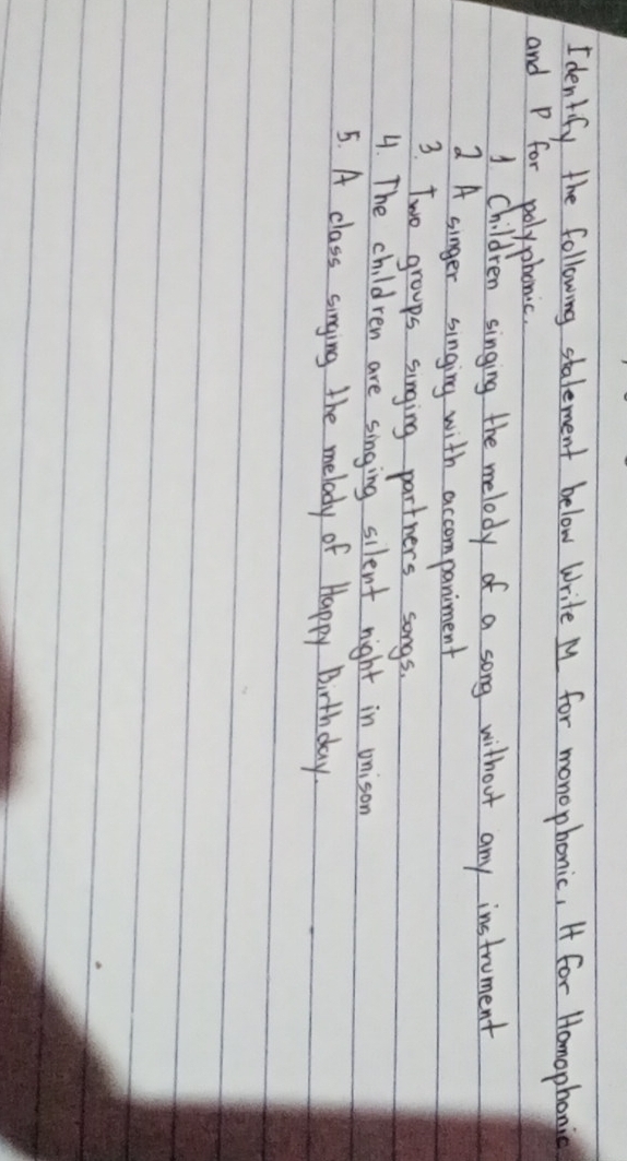 Identify the following stalement below write My for monophonic, I for Homophonic 
and P for polyphonic. 
1 Children singing the melody of a song without any instroment 
A singer singing with accompaniment 
3. Two groups singing partners songs. 
4. The children are singing silent night in onison 
5. A class singing the melody of Happy Birthday.