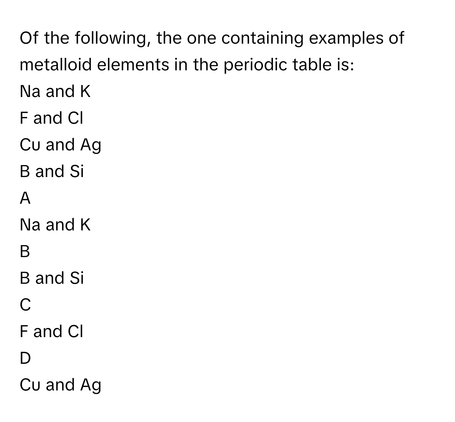 Of the following, the one containing examples of metalloid elements in the periodic table is:
Na and K

F and Cl

Cu and Ag

B and Si 


A  
Na and K
 


B  
B and Si 
 


C  
F and Cl
 


D  
Cu and Ag