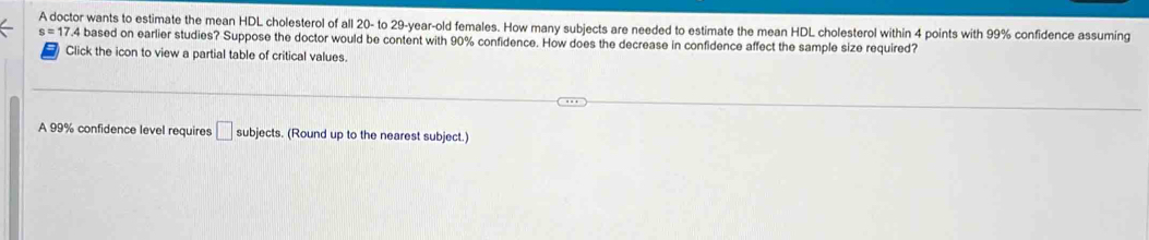 A doctor wants to estimate the mean HDL cholesterol of all 20 - to 29 -year-old females. How many subjects are needed to estimate the mean HDL cholesterol within 4 points with 99% confidence assuming
s = 17.4 based on earlier studies? Suppose the doctor would be content with 90% confidence. How does the decrease in confidence affect the sample size required? 
Click the icon to view a partial table of critical values. 
A 99% confidence level requires □ subjects. (Round up to the nearest subject.)