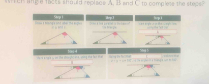 which angle facts should replace A, B and C to complete the steps? 
Step 1 Step 2 Step 3
Draw a triangle and label the angles Graw a line parallel to the sale on the triangle. Mark angle u on the straight ne, a ling the fast that 
n y and z
A 
Step 4 Step S 
Mark angle ψon the straight line, using the fact that Using she fact shat ngle svm to 160" we know tha? 
B
z=y+z=180° CPT)≌ I=1+1200