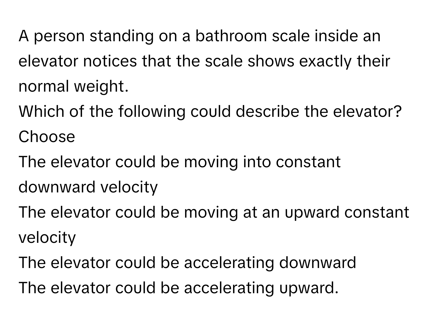 A person standing on a bathroom scale inside an elevator notices that the scale shows exactly their normal weight. 
Which of the following could describe the elevator?
Choose 
The elevator could be moving into constant downward velocity
The elevator could be moving at an upward constant velocity
The elevator could be accelerating downward
The elevator could be accelerating upward.