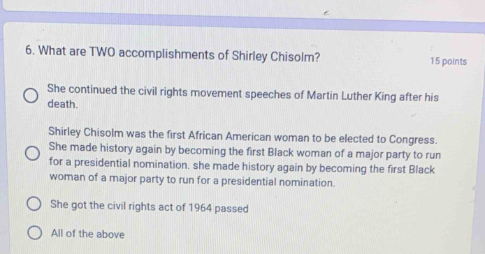 What are TWO accomplishments of Shirley Chisolm? 15 points
She continued the civil rights movement speeches of Martin Luther King after his
death.
Shirley Chisolm was the first African American woman to be elected to Congress.
She made history again by becoming the first Black woman of a major party to run
for a presidential nomination. she made history again by becoming the first Black
woman of a major party to run for a presidential nomination.
She got the civil rights act of 1964 passed
All of the above