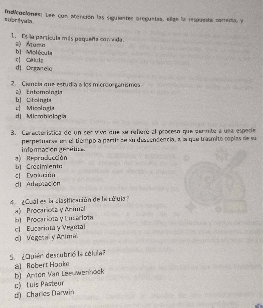 Indicaciones: Lee con atención las siguientes preguntas, elige la respuesta correcta, y
subráyala.
1. Es la partícula más pequeña con vida.
a) Átomo
b) Molécula
c) Célula
d) Organelo
2. Ciencia que estudia a los microorganismos.
a) Entomología
b) Citología
c) Micología
d) Microbiología
3. Característica de un ser vivo que se refiere al proceso que permite a una especie
perpetuarse en el tiempo a partir de su descendencia, a la que trasmite copias de su
información genética.
a) Reproducción
b) Crecimiento
c) Evolución
d) Adaptación
4. ¿Cuál es la clasificación de la célula?
a) Procariota y Animal
b) Procariota y Eucariota
c) Eucariota y Vegetal
d) Vegetal y Animal
5. ¿Quién descubrió la célula?
a) Robert Hooke
b) Anton Van Leeuwenhoek
c) Luis Pasteur
d) Charles Darwin