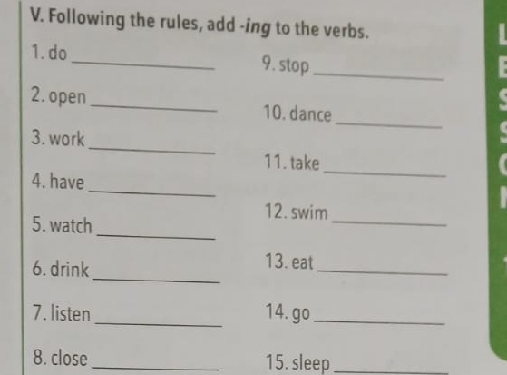 Following the rules, add -ing to the verbs. 
1. do_ 9. stop_ 
_ 
2. open_ 10. dance 
_ 
3. work 
_ 
11. take 
_ 
4. have 
_ 
12.swim 
_ 
5. watch 
_ 
6. drink 
_ 
13. eat 
7. listen _14. go_ 
8. close _15. sleep_