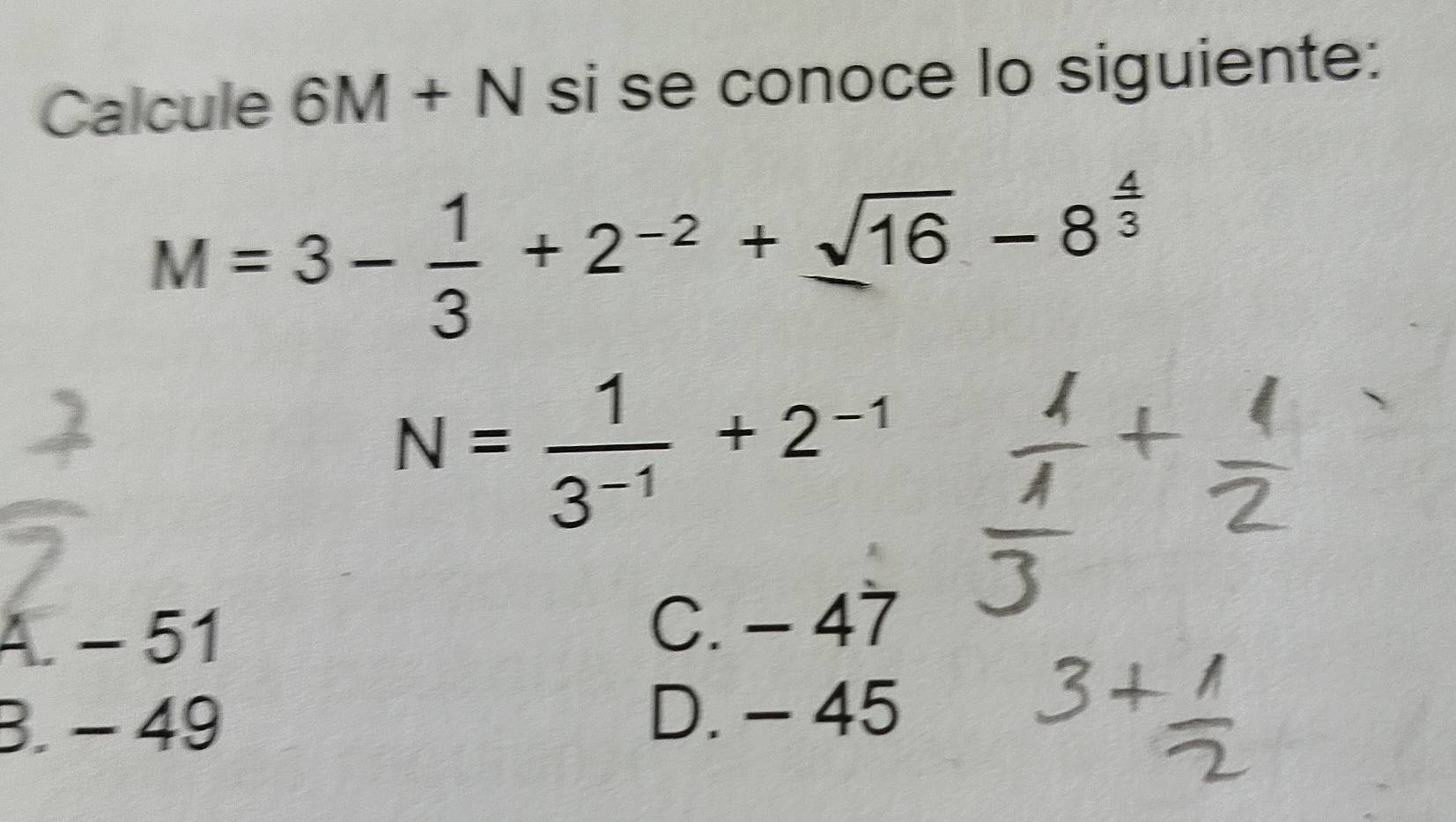 Calcule 6M+N si se conoce lo siguiente:
M=3- 1/3 +2^(-2)+sqrt(16)-8^(frac 4)3
N= 1/3^(-1) +2^(-1)
A. - 51
C. - 47
3. − 49
D. - 45