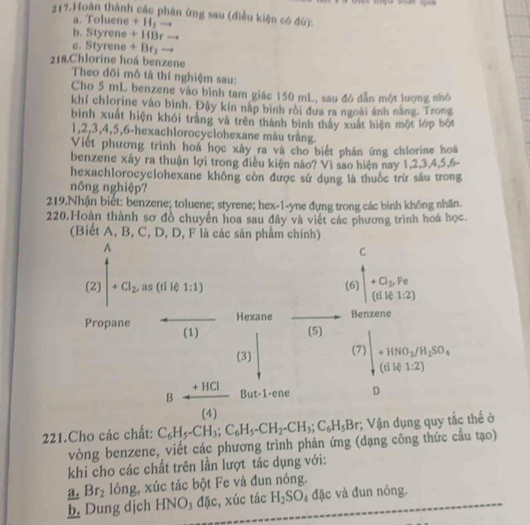 Hoàn thành các phân ứng sau (điều kiện có đó):
a. Toluene+H_2to
b. Styrene+HBrto
C. Styrene+Br_2 =
218.Chlorine hoá benzene
Theo dõi mô tả thí nghiệm sau:
Cho 5 mL benzene vào bình tam giác 150 mL, sau đó dẫn một lượng nhỏ
khí chlorine vào bình, Đậy kín nấp bình rồi đưa ra ngoài ánh nắng. Trong
bình xuất hiện khói trắng và trên thành binh thấy xuất hiện một lớp bột
1,2,3,4,5,6-hexachlorocyclohexane mẫu trắng.
Viết phương trình hoá học xảy ra và cho biết phản ứng chlorine hoá
benzene xảy ra thuận lợi trong điều kiện nảo? Vì sao hiện nay 1,2,3,4,5,6-
hexachlorocyclohexane không còn được sử dụng là thuốc trừ sâu trong
nông nghiệp?
219.Nhận biết: benzene; toluene; styrene; hex-1-yne đựng trong các bình không nhãn.
220.Hoàn thành sơ đồ chuyển hoa sau đây và viết các phương trình hoá học.
(Biết A, B, C, D, D, F là các sản phẩm chính)
221.Cho các chất: C_6H_5-CH_3;C_6H_5-CH_2-CH_3;C_6H_5Br; Vận dụng quy tắc thế ở
vòng benzene, viết các phương trình phản ứng (dạng công thức cầu tạo)
khi cho các chất trên lần lượt tác dụng với:
a. Br_2 lỏng, xúc tác bột Fe và đun nóng.
h. Dung dịch HNO₃ đặc, xúc tác H_2SO_4 đặc và đun nóng.