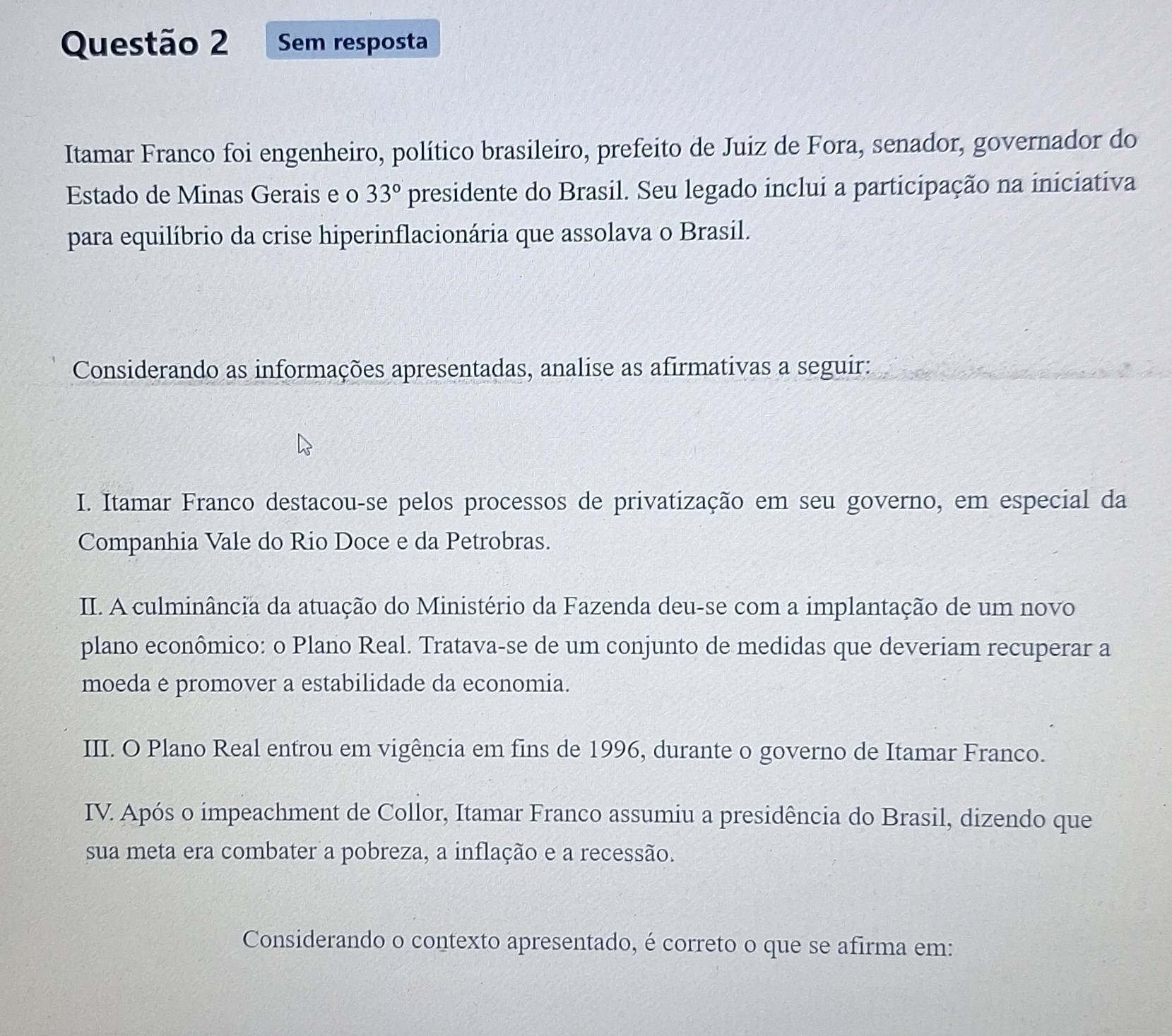 Sem resposta
Itamar Franco foi engenheiro, político brasileiro, prefeito de Juiz de Fora, senador, governador do
Estado de Minas Gerais e o 33° presidente do Brasil. Seu legado inclui a participação na iniciativa
para equilíbrio da crise hiperinflacionária que assolava o Brasil.
Considerando as informações apresentadas, analise as afirmativas a seguir:
I. Itamar Franco destacou-se pelos processos de privatização em seu governo, em especial da
Companhia Vale do Rio Doce e da Petrobras.
II. A culminância da atuação do Ministério da Fazenda deu-se com a implantação de um novo
plano econômico: o Plano Real. Tratava-se de um conjunto de medidas que deveriam recuperar a
moeda e promover a estabilidade da economia.
III. O Plano Real entrou em vigência em fins de 1996, durante o governo de Itamar Franco.
IV. Após o impeachment de Collor, Itamar Franco assumiu a presidência do Brasil, dizendo que
sua meta era combater a pobreza, a inflação e a recessão.
Considerando o contexto apresentado, é correto o que se afirma em: