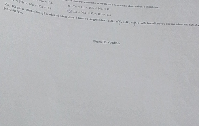 B. Cs .
Na . a corretamente a ordem erescente dos ralos atómicos: 
25. Faca a distribuição eletrónica dos átomos seguintes D LI
periódica.
23X, 36Y , n aR e sZ localizeços elementos na tabela 
Bom Trabalho