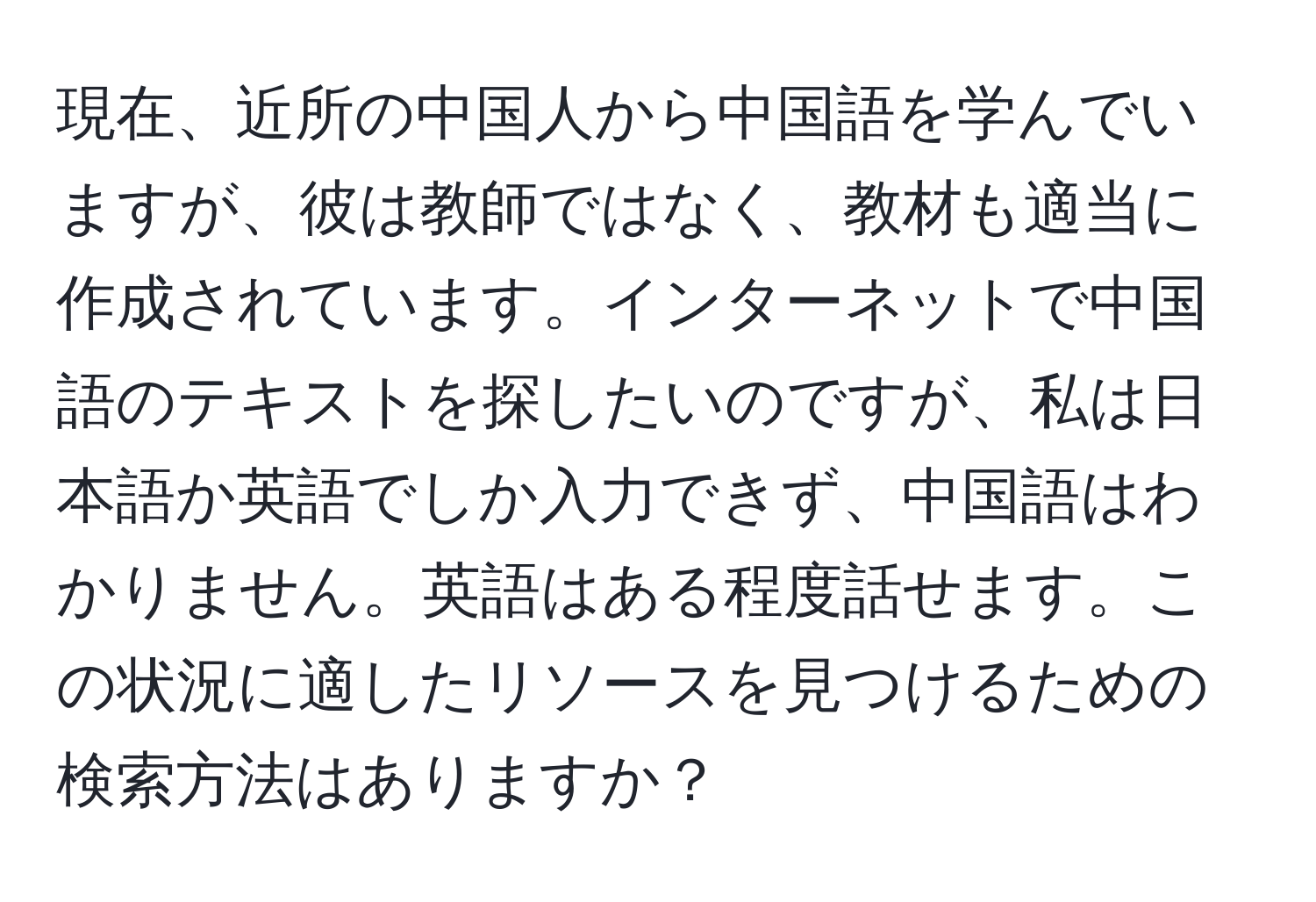 現在、近所の中国人から中国語を学んでいますが、彼は教師ではなく、教材も適当に作成されています。インターネットで中国語のテキストを探したいのですが、私は日本語か英語でしか入力できず、中国語はわかりません。英語はある程度話せます。この状況に適したリソースを見つけるための検索方法はありますか？