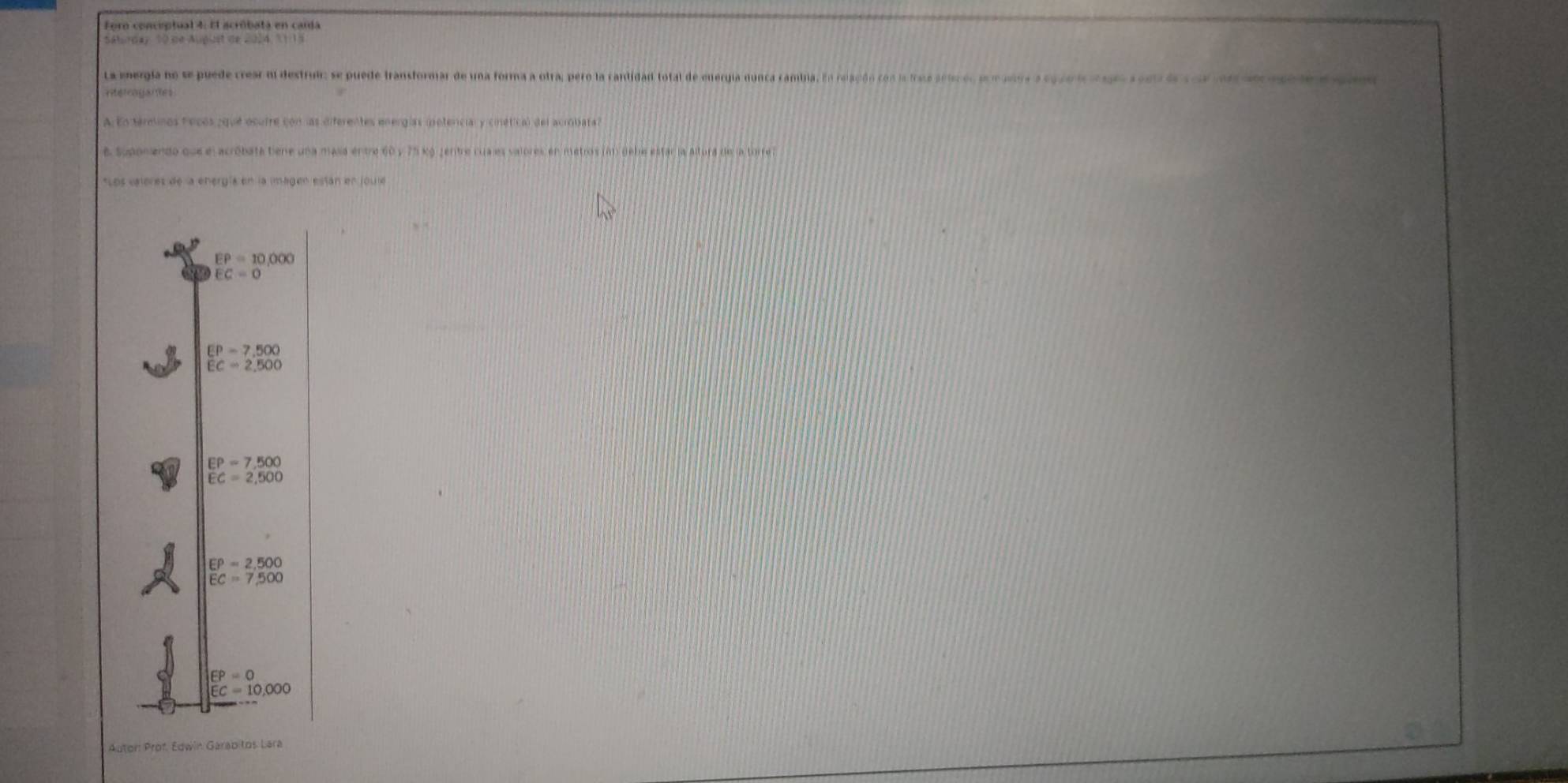Sábrday 10 de August de 2024, 1 1 1 
La mnergia no se puede crear m destrui: se puede transformar de una forma a otra, pero la cantidad total de euergia nunca cambia. En relación con la frase aeuce, p madoa a cpue n ogo rem e c or a 
nterragares
A En trelinos fecos que ocufre con las diferentes energías ipetencial y cinétical del acrobata?
e supanendo que el acróbata bene una masa entre 60 y 75 ko jentre cua es valores en metros (an debe estar ja Altura de la torre 
Los eeleres de la energía en la imagen están en joule
EP=10,000
EC=0
EP=7,500
EC=2,500
EP=7.500
EC=2,500
EP=2,500
EC=7,500
EP=0
EC=10.000
Auton Prof. Edwin Garab tos Lara