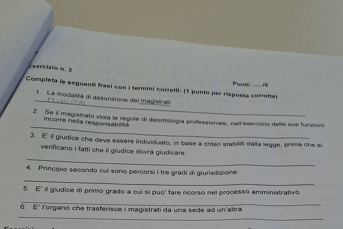 sercizio n. 3 
Punti: 16 
_ 
Completa le seguenti frasi con i termini corretti: (1 punto per risposta corretta) 
1. La modalità di assunzione dei magistrati 
_ 
2. Se il magistrato viola le regole di deontologia professionale, nell'esercizio delle sue funzion 
incorre nella responsabilità 
3. E' il giudice che deve essere individuato, in base a criteri stabiliti dalla legge, prima che si 
_ 
verificano i fatti che il giudice dovrà giudicare. 
4. Principio secondo cui sono percorsi i tre gradi di giurisdizione 
_ 
5. E' il giudice di primo grado a cui si puo' fare ricorso nel processo amministrativo 
_ 
6. E' l’organo che trasferisce i magistrati da una sede ad un'altra 
_