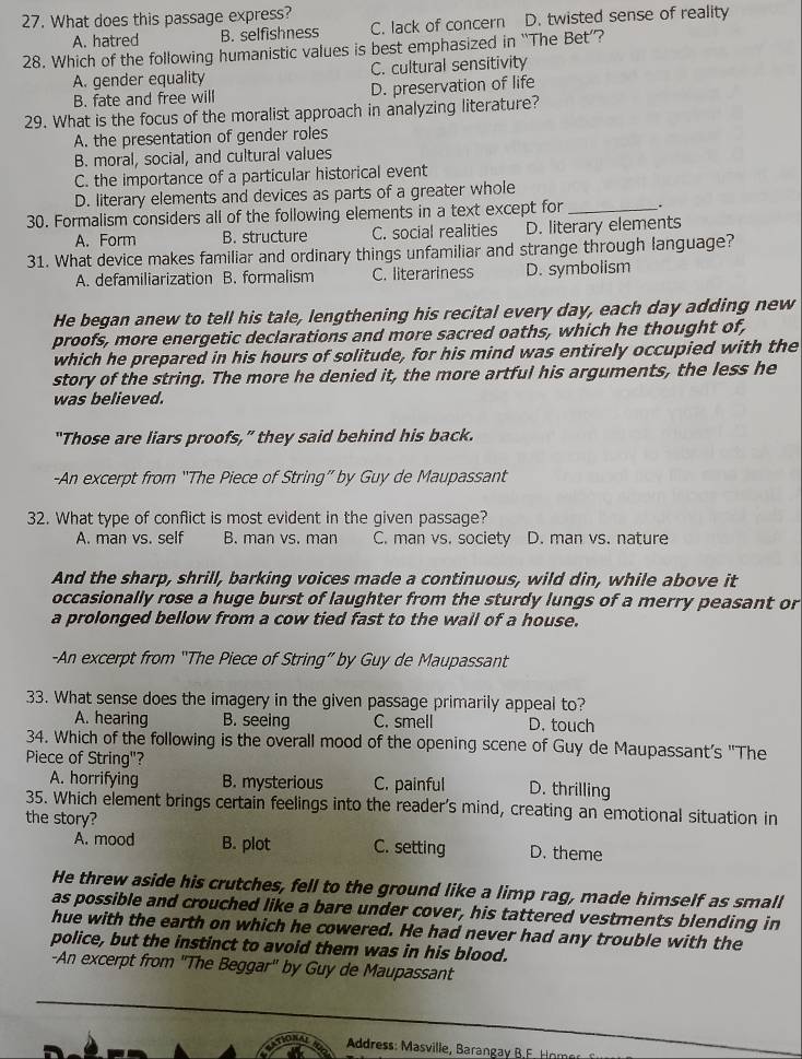 What does this passage express?
A. hatred B. selfishness C. lack of concern D. twisted sense of reality
28. Which of the following humanistic values is best emphasized in “The Bet’?
A. gender equality C. cultural sensitivity
B. fate and free will D. preservation of life
29. What is the focus of the moralist approach in analyzing literature?
A. the presentation of gender roles
B. moral, social, and cultural values
C. the importance of a particular historical event
D. literary elements and devices as parts of a greater whole
30. Formalism considers all of the following elements in a text except for _.
A. Form B. structure C. social realities D. literary elements
31. What device makes familiar and ordinary things unfamiliar and strange through language?
A. defamiliarization B. formalism C. literariness D. symbolism
He began anew to tell his tale, lengthening his recital every day, each day adding new
proofs, more energetic declarations and more sacred oaths, which he thought of,
which he prepared in his hours of solitude, for his mind was entirely occupied with the
story of the string. The more he denied it, the more artful his arguments, the less he
was believed.
"Those are liars proofs,” they said behind his back.
-An excerpt from “The Piece of String” by Guy de Maupassant
32. What type of conflict is most evident in the given passage?
A. man vs. self B. man vs. man C. man vs. society D. man vs. nature
And the sharp, shrill, barking voices made a continuous, wild din, while above it
occasionally rose a huge burst of laughter from the sturdy lungs of a merry peasant or
a prolonged bellow from a cow tied fast to the wall of a house.
-An excerpt from “The Piece of String” by Guy de Maupassant
33. What sense does the imagery in the given passage primarily appeal to?
A. hearing B. seeing C. smell D. touch
34. Which of the following is the overall mood of the opening scene of Guy de Maupassant's "The
Piece of String"?
A. horrifying B. mysterious C. painful D. thrilling
35. Which element brings certain feelings into the reader's mind, creating an emotional situation in
the story?
A. mood B. plot C. setting D. theme
He threw aside his crutches, fell to the ground like a limp rag, made himself as small
as possible and crouched like a bare under cover, his tattered vestments blending in
hue with the earth on which he cowered. He had never had any trouble with the
police, but the instinct to avoid them was in his blood.
-An excerpt from 'The Beggar' by Guy de Maupassant
Address: Masville, Barangay B.F. Hnn