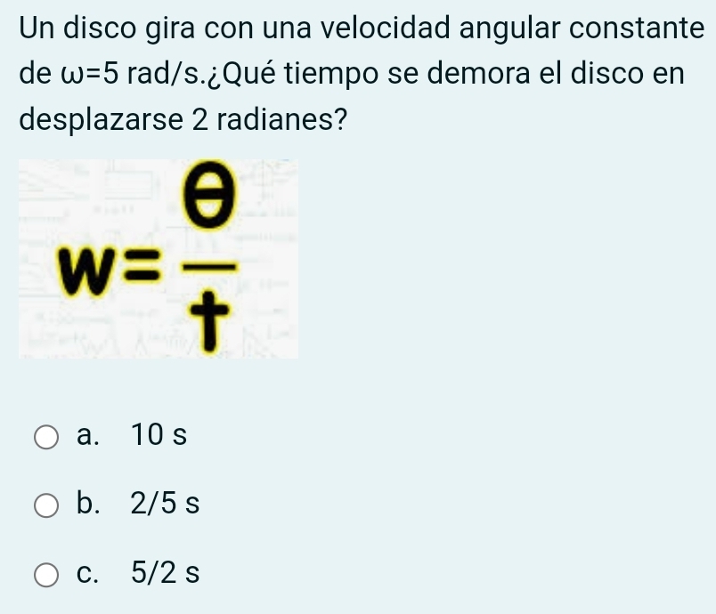 Un disco gira con una velocidad angular constante
de omega =5 rad/s.¿Qué tiempo se demora el disco en
desplazarse 2 radianes?
w= θ /t 
a. 10 s
b. 2/5 s
c. 5/2 s