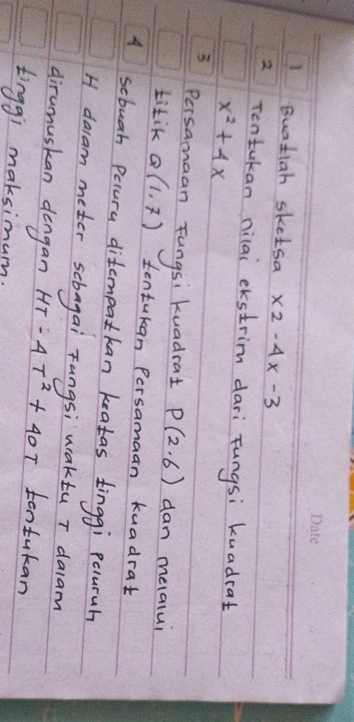 Buatiah sketsa x2-4x-3
2 Tentukan nilai ekstrim dari Fungsi kuadcat
x^2+4x
3 
Persamaan Fungsi kuadrat P(2,6) dan melalui 
titik Q(1,7) tentukan Persamaan kuadrat 
A scbuah Paura ditempatkan keatas tinggi peluruh 
H dacam meter scbagai Tungsi waktu T dalam 
dirumuskan dengan HT-4T^2+40T tentukan 
tinggi maksimum.