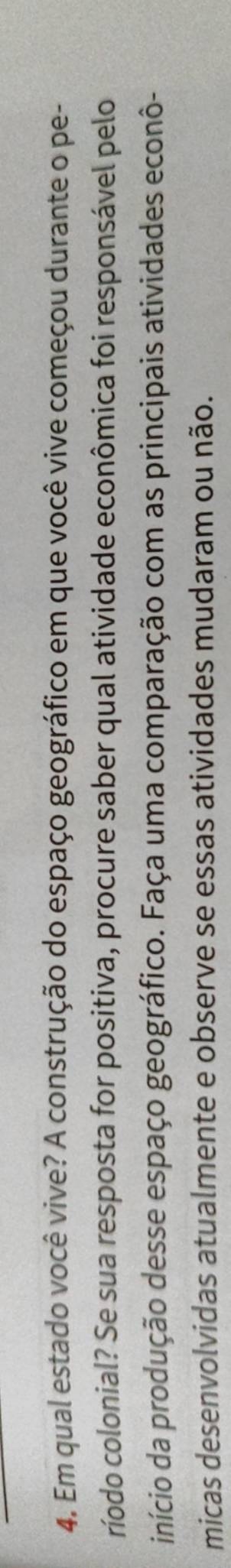 Em qual estado você vive? A construção do espaço geográfico em que você vive começou durante o pe- 
ríodo colonial? Se sua resposta for positiva, procure saber qual atividade econômica foi responsável pelo 
início da produção desse espaço geográfico. Faça uma comparação com as principais atividades econô- 
micas desenvolvidas atualmente e observe se essas atividades mudaram ou não.