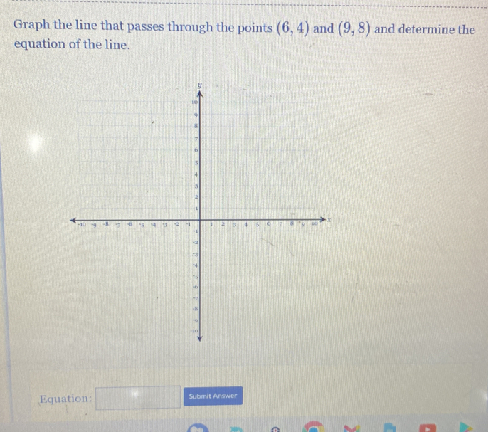 Graph the line that passes through the points (6,4) and (9,8) and determine the 
equation of the line. 
Equation: □ Submit Answer