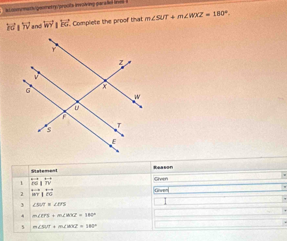 lines l
overleftrightarrow EGparallel overleftrightarrow TV and overleftrightarrow WY||overleftrightarrow EG. Complete the proof that m∠ SUT+m∠ WXZ=180°, 
Statement Reason 
1 overleftrightarrow EG|overleftrightarrow TV
Given 
2 overleftrightarrow WY|overleftrightarrow EG
Given 
3 ∠ SUT≌ ∠ EFS
1 
4 m∠ EFS+m∠ WXZ=180°
5 m∠ SUT+m∠ WXZ=180°