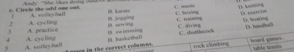 Andy: “She likes doing ouldoor lc 
c. Circle the odd one out.
1 A. volleyball B. karate C. music
D. knitting
2 A. cycling B. jogging C. boxing
D. exercise
3 A. practice B. sewing C. training
D. boating
C. shuttlecock D. handball
4 A. cycling B. swimming C. diving
rock climbing board games .
5 A. volleyball B. basketball
table tennis
rases in the correct columns.